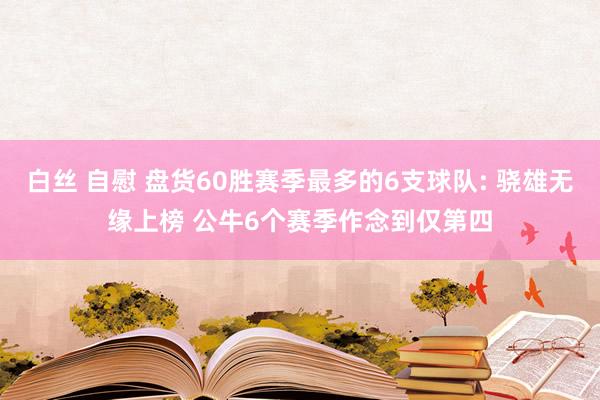 白丝 自慰 盘货60胜赛季最多的6支球队: 骁雄无缘上榜 公牛6个赛季作念到仅第四