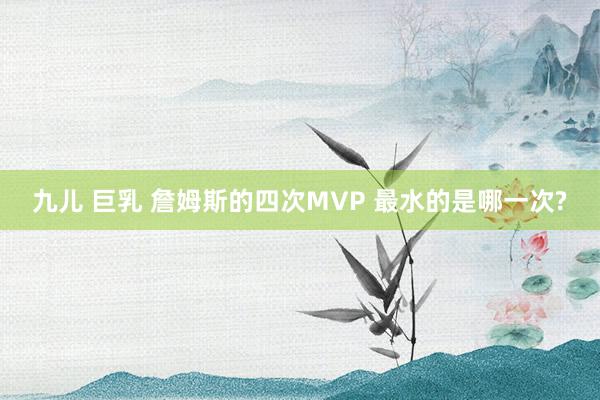 九儿 巨乳 詹姆斯的四次MVP 最水的是哪一次?