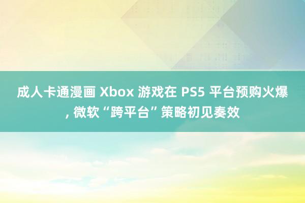 成人卡通漫画 Xbox 游戏在 PS5 平台预购火爆, 微软“跨平台”策略初见奏效