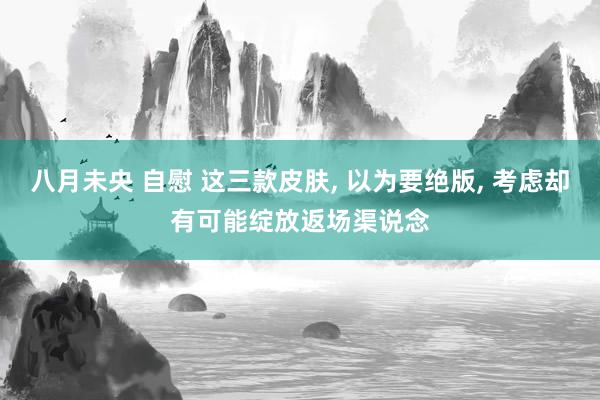 八月未央 自慰 这三款皮肤, 以为要绝版, 考虑却有可能绽放返场渠说念
