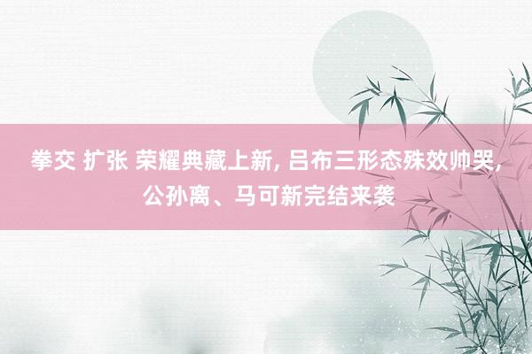 拳交 扩张 荣耀典藏上新, 吕布三形态殊效帅哭, 公孙离、马可新完结来袭