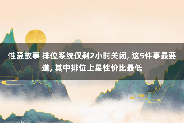 性爱故事 排位系统仅剩2小时关闭, 这5件事最要道, 其中排位上星性价比最低
