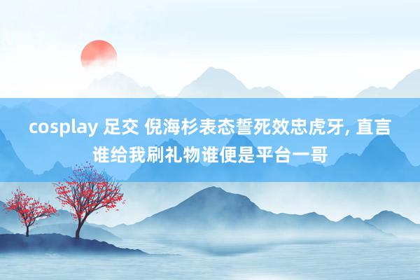 cosplay 足交 倪海杉表态誓死效忠虎牙, 直言谁给我刷礼物谁便是平台一哥