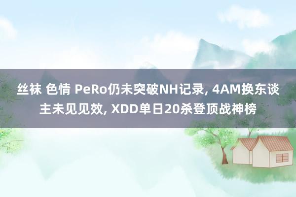 丝袜 色情 PeRo仍未突破NH记录, 4AM换东谈主未见见效, XDD单日20杀登顶战神榜