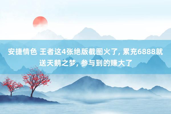 安捷情色 王者这4张绝版截图火了, 累充6888就送天鹅之梦, 参与到的赚大了