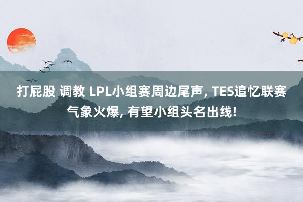 打屁股 调教 LPL小组赛周边尾声, TES追忆联赛气象火爆, 有望小组头名出线!