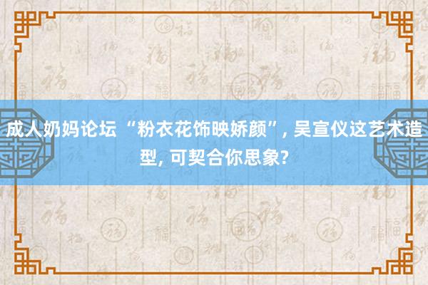 成人奶妈论坛 “粉衣花饰映娇颜”, 吴宣仪这艺术造型, 可契合你思象?