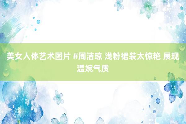 美女人体艺术图片 #周洁琼 浅粉裙装太惊艳 展现温婉气质