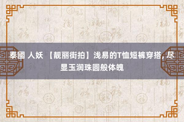 泰國 人妖 【靓丽街拍】浅易的T恤短裤穿搭, 尽显玉润珠圆般体魄