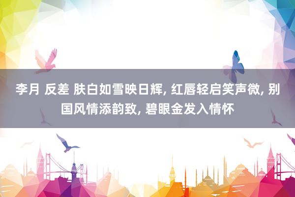 李月 反差 肤白如雪映日辉, 红唇轻启笑声微, 别国风情添韵致, 碧眼金发入情怀
