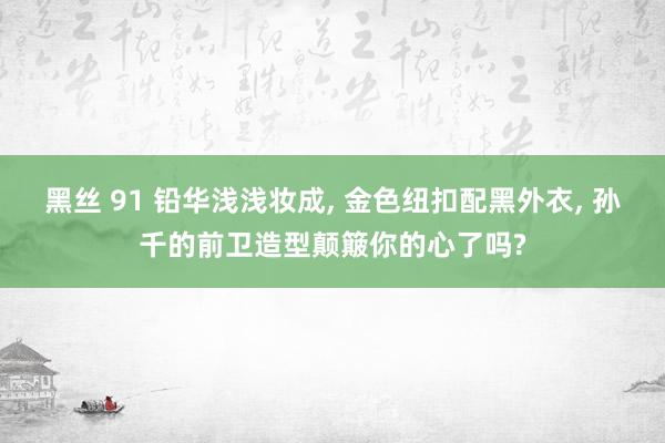 黑丝 91 铅华浅浅妆成, 金色纽扣配黑外衣, 孙千的前卫造型颠簸你的心了吗?