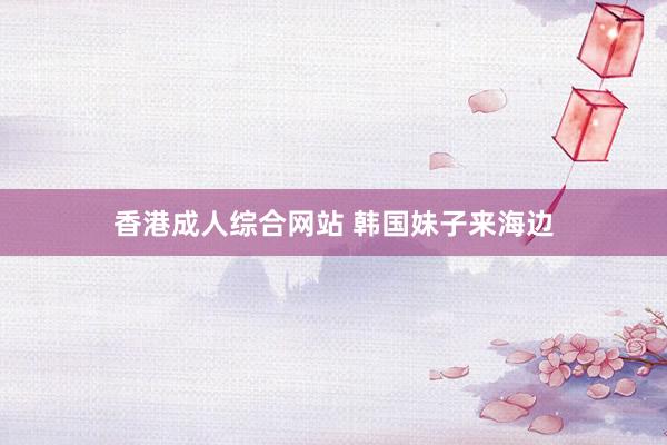 香港成人综合网站 韩国妹子来海边
