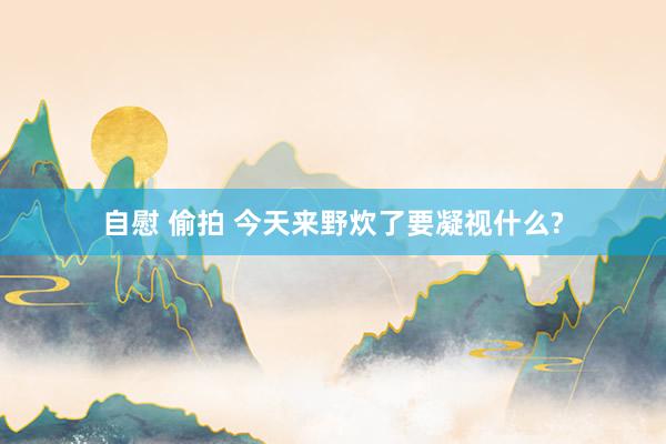 自慰 偷拍 今天来野炊了要凝视什么?