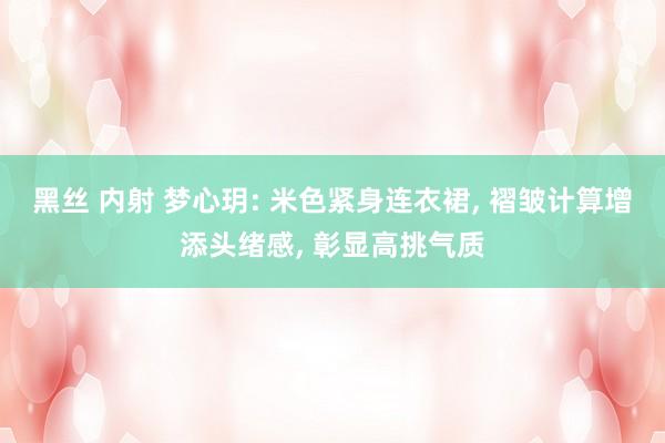 黑丝 内射 梦心玥: 米色紧身连衣裙, 褶皱计算增添头绪感, 彰显高挑气质