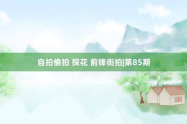 自拍偷拍 探花 前锋街拍|第85期