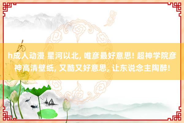 h成人动漫 星河以北, 唯彦最好意思! 超神学院彦神高清壁纸, 又酷又好意思, 让东说念主陶醉!