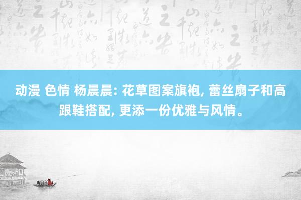 动漫 色情 杨晨晨: 花草图案旗袍, 蕾丝扇子和高跟鞋搭配, 更添一份优雅与风情。