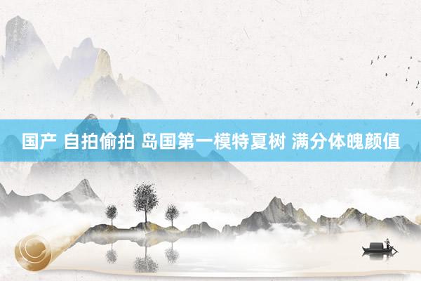 国产 自拍偷拍 岛国第一模特夏树 满分体魄颜值