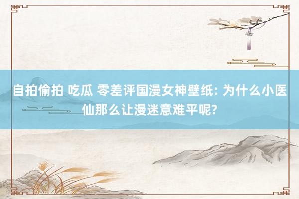 自拍偷拍 吃瓜 零差评国漫女神壁纸: 为什么小医仙那么让漫迷意难平呢?