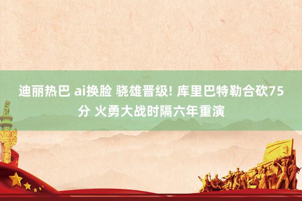 迪丽热巴 ai换脸 骁雄晋级! 库里巴特勒合砍75分 火勇大战时隔六年重演
