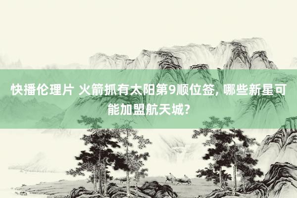 快播伦理片 火箭抓有太阳第9顺位签, 哪些新星可能加盟航天城?