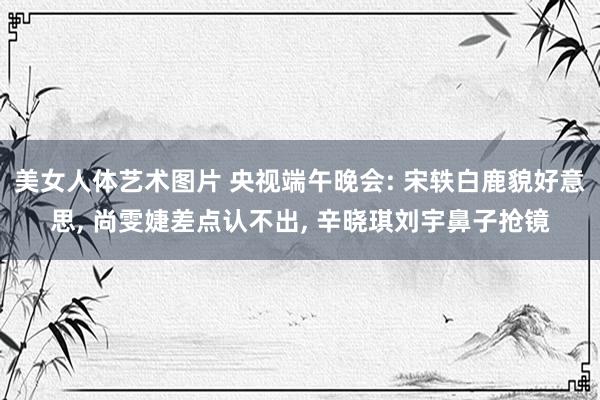 美女人体艺术图片 央视端午晚会: 宋轶白鹿貌好意思, 尚雯婕差点认不出, 辛晓琪刘宇鼻子抢镜