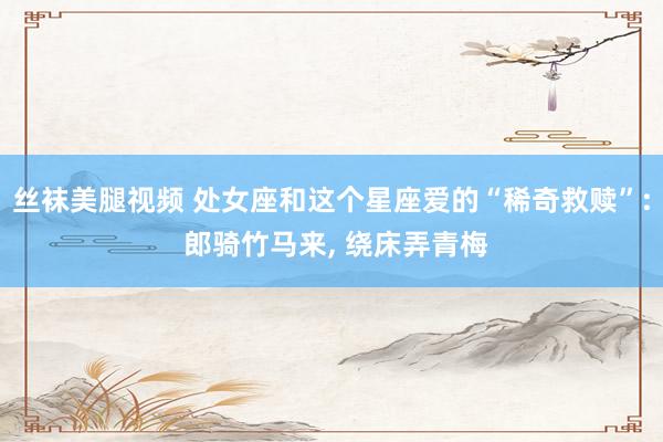 丝袜美腿视频 处女座和这个星座爱的“稀奇救赎”: 郎骑竹马来, 绕床弄青梅