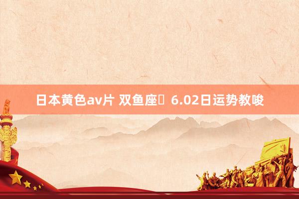 日本黄色av片 双鱼座♓6.02日运势教唆