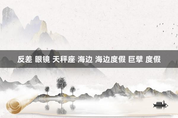 反差 眼镜 天秤座 海边 海边度假 巨擘 度假