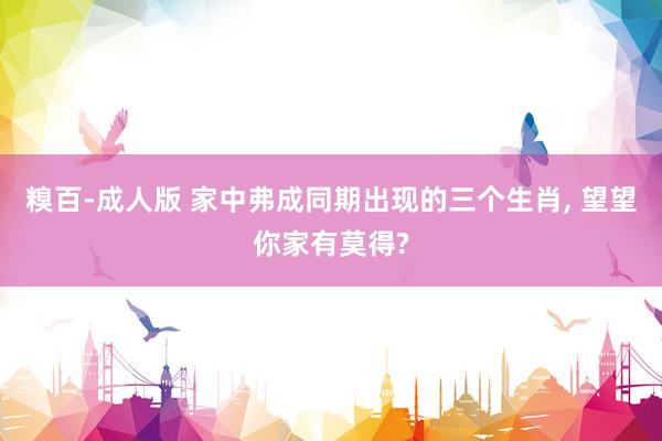 糗百-成人版 家中弗成同期出现的三个生肖, 望望你家有莫得?