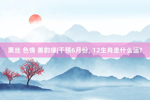黑丝 色情 善韵缘|干预6月份, 12生肖走什么运?