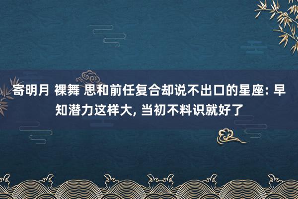 寄明月 裸舞 思和前任复合却说不出口的星座: 早知潜力这样大, 当初不料识就好了