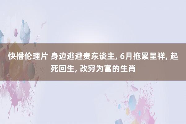 快播伦理片 身边逃避贵东谈主, 6月拖累呈祥, 起死回生, 改穷为富的生肖