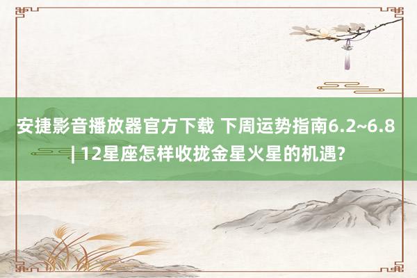 安捷影音播放器官方下载 下周运势指南6.2~6.8 | 12星座怎样收拢金星火星的机遇?