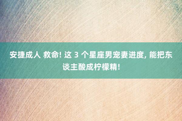 安捷成人 救命! 这 3 个星座男宠妻进度, 能把东谈主酸成柠檬精!