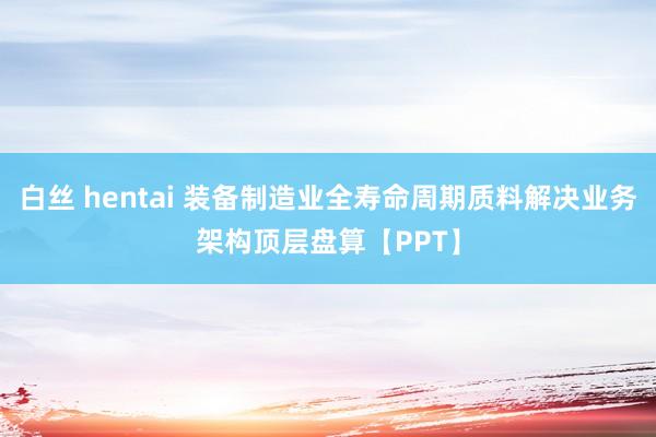 白丝 hentai 装备制造业全寿命周期质料解决业务架构顶层盘算【PPT】