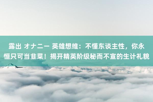 露出 オナニー 英雄想维：不懂东谈主性，你永恒只可当韭菜！揭开精英阶级秘而不宣的生计礼貌
