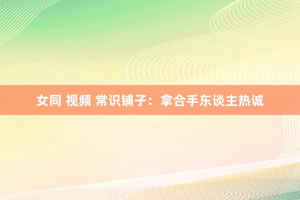 女同 视频 常识铺子：拿合手东谈主热诚