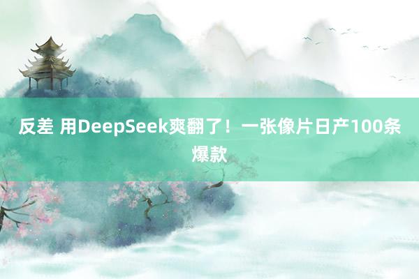 反差 用DeepSeek爽翻了！一张像片日产100条爆款