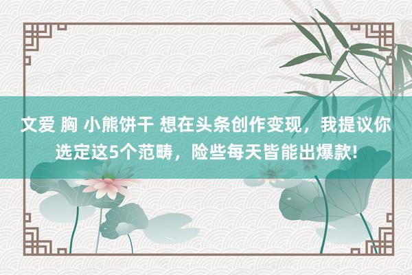文爱 胸 小熊饼干 想在头条创作变现，我提议你选定这5个范畴，险些每天皆能出爆款!