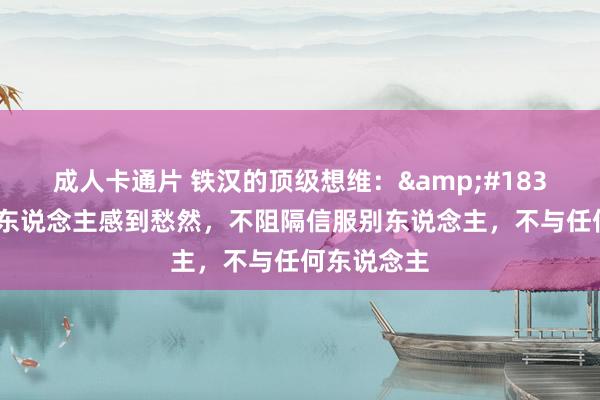 成人卡通片 铁汉的顶级想维：&#183;不合任何东说念主感到愁然，不阻隔信服别东说念主，不与任何东说念主