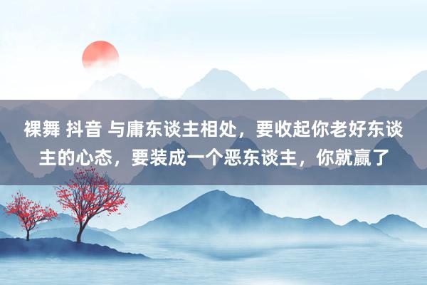 裸舞 抖音 与庸东谈主相处，要收起你老好东谈主的心态，要装成一个恶东谈主，你就赢了