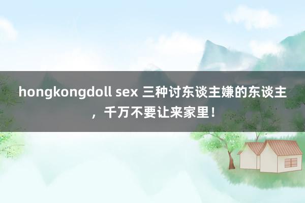 hongkongdoll sex 三种讨东谈主嫌的东谈主,千万不要让来家里!
