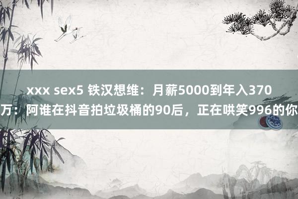 xxx sex5 铁汉想维：月薪5000到年入370万：阿谁在抖音拍垃圾桶的90后，正在哄笑996的你
