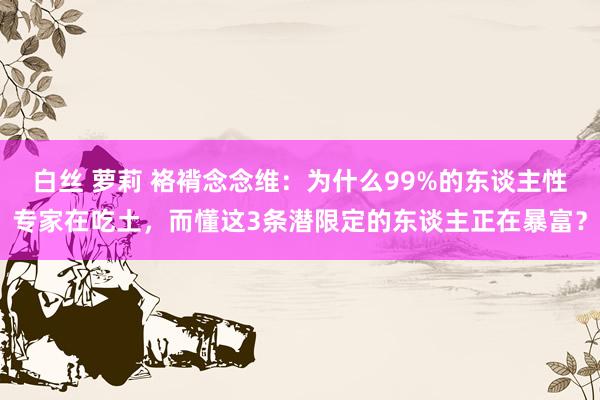 白丝 萝莉 袼褙念念维：为什么99%的东谈主性专家在吃土，而懂这3条潜限定的东谈主正在暴富？