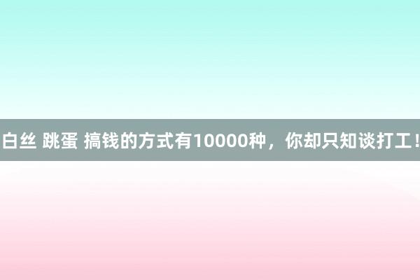 白丝 跳蛋 搞钱的方式有10000种，你却只知谈打工！