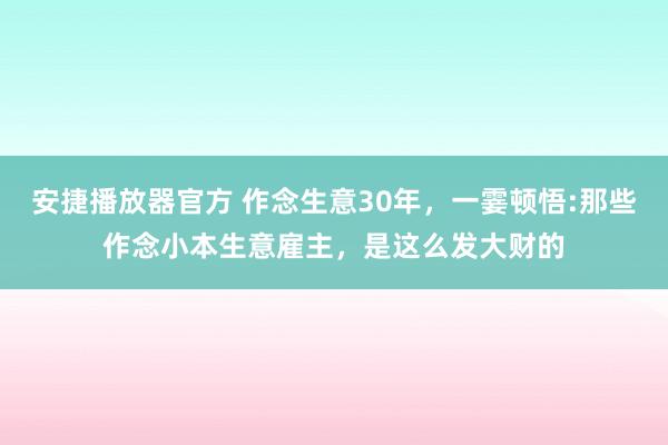 安捷播放器官方 作念生意30年，一霎顿悟:那些作念小本生意雇主，是这么发大财的