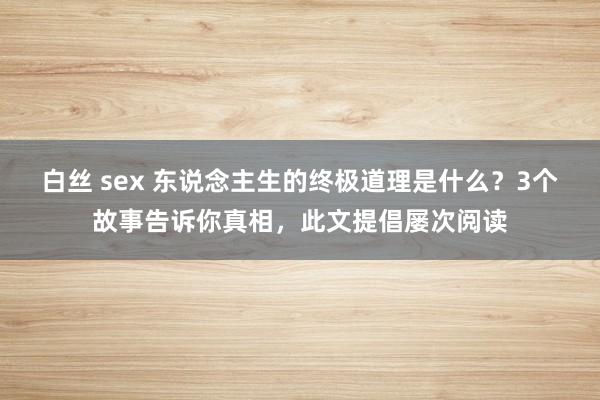 白丝 sex 东说念主生的终极道理是什么？3个故事告诉你真相，此文提倡屡次阅读