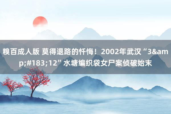 糗百成人版 莫得退路的忏悔！2002年武汉“3&#183;12”水塘编织袋女尸案侦破始末