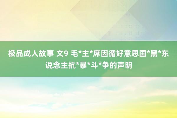 极品成人故事 文9 毛*主*席因循好意思国*黑*东说念主抗*暴*斗*争的声明